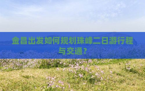 金昌出发如何规划珠峰二日游行程与交通？