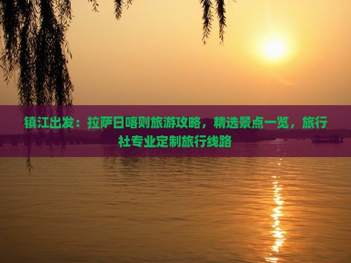 镇江出发：拉萨日喀则旅游攻略，精选景点一览，旅行社专业定制旅行线路