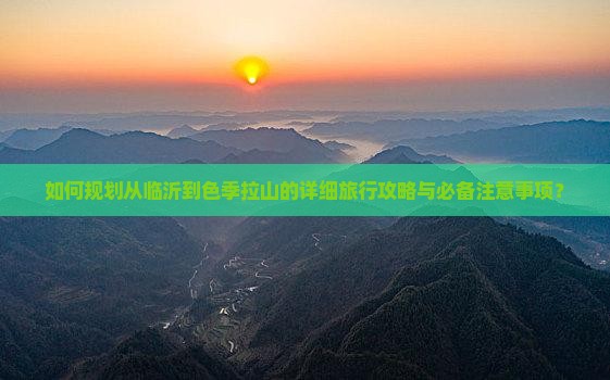如何规划从临沂到色季拉山的详细旅行攻略与必备注意事项？