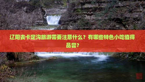 辽阳去卡定沟旅游需要注意什么？有哪些特色小吃值得品尝？