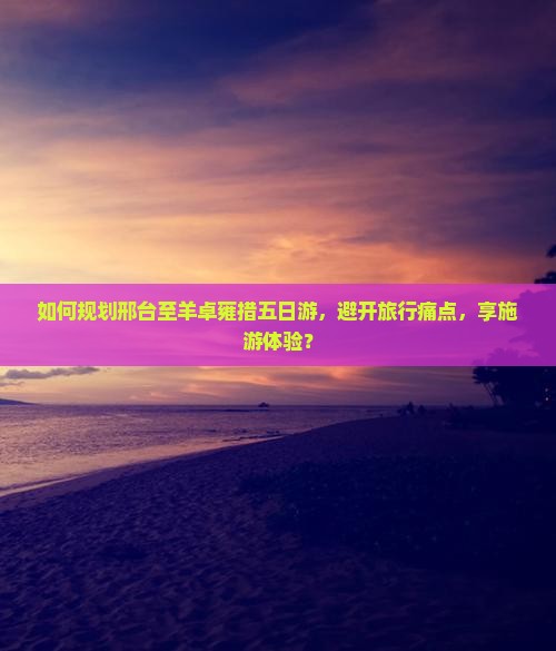 如何规划邢台至羊卓雍措五日游，避开旅行痛点，享施游体验？