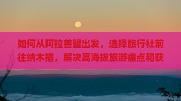 如何从阿拉善盟出发，选择旅行社前往纳木措，解决高海拔旅游痛点和获取最新旅行黑科技体验？
