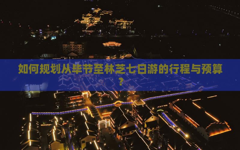 如何规划从毕节至林芝七日游的行程与预算？