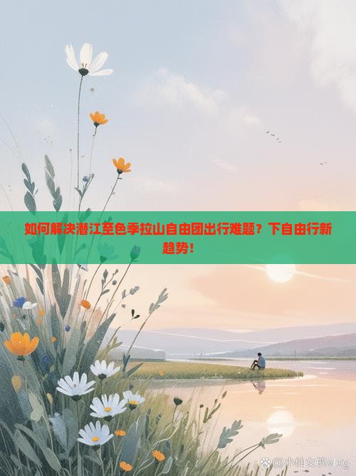 如何解决潜江至色季拉山自由团出行难题？下自由行新趋势！