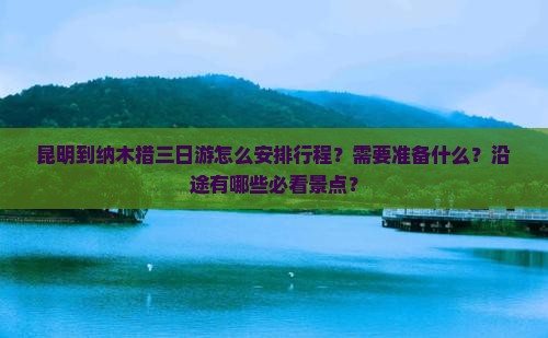 昆明到纳木措三日游怎么安排行程？需要准备什么？沿途有哪些必看景点？
