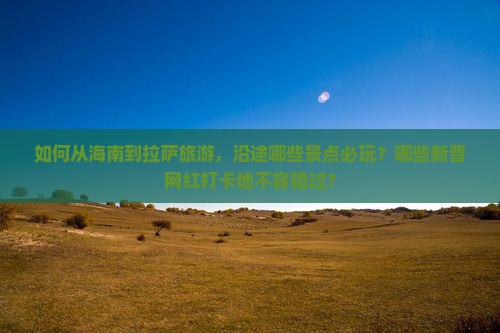 如何从海南到拉萨旅游，沿途哪些景点必玩？哪些新晋网红打卡地不容错过？