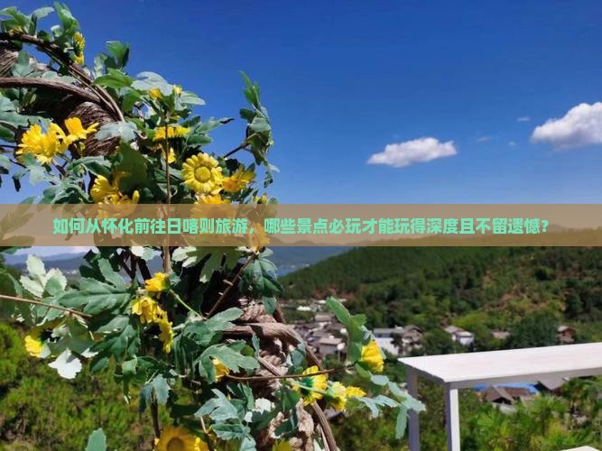 如何从怀化前往日喀则旅游，哪些景点必玩才能玩得深度且不留遗憾？