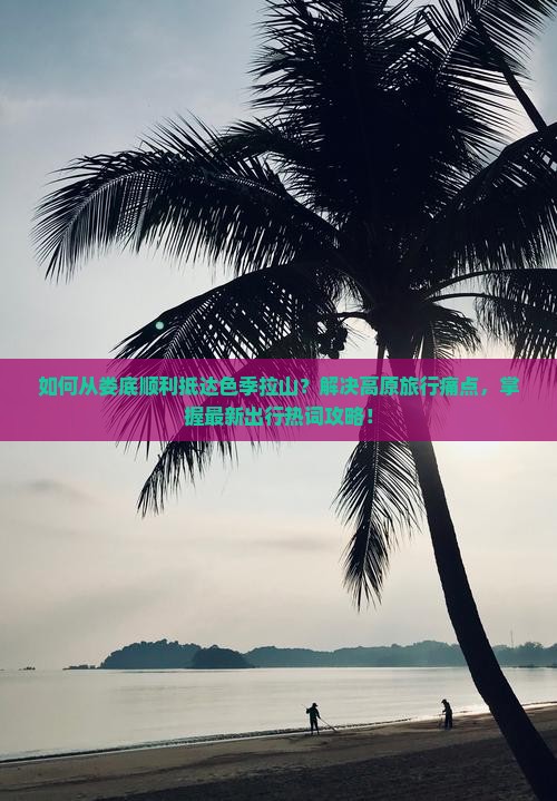 如何从娄底顺利抵达色季拉山？解决高原旅行痛点，掌握最新出行热词攻略！