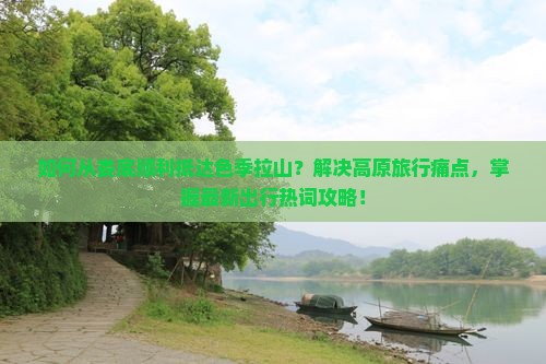 如何从娄底顺利抵达色季拉山？解决高原旅行痛点，掌握最新出行热词攻略！
