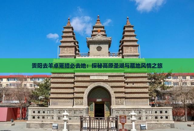 贵阳去羊卓雍措必去地：探秘高原圣湖与藏地风情之旅