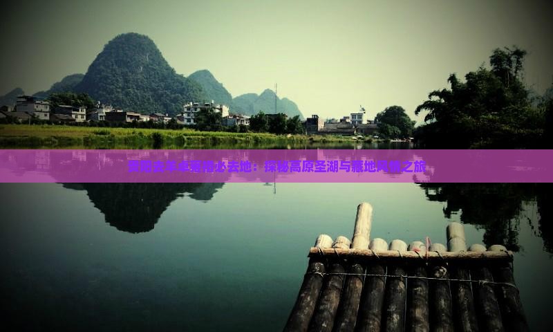 贵阳去羊卓雍措必去地：探秘高原圣湖与藏地风情之旅