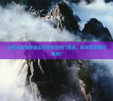 如何从南阳便捷出行至林芝热门景点，解决高原旅行痛点？