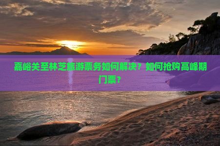 嘉峪关至林芝旅游票务如何解决？如何抢购高峰期门票？