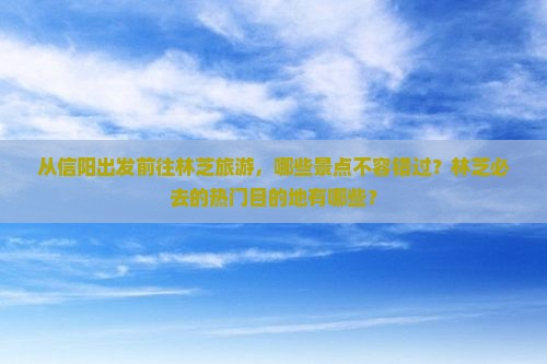 从信阳出发前往林芝旅游，哪些景点不容错过？林芝必去的热门目的地有哪些？