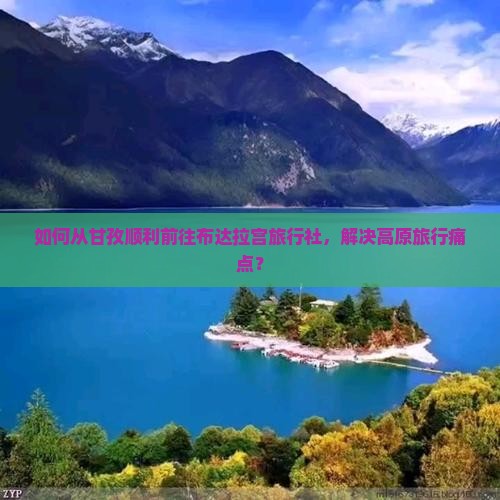 如何从甘孜顺利前往布达拉宫旅行社，解决高原旅行痛点？