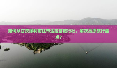 如何从甘孜顺利前往布达拉宫旅行社，解决高原旅行痛点？