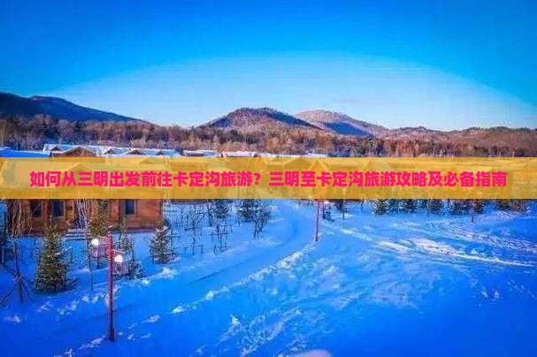 如何从三明出发前往卡定沟旅游？三明至卡定沟旅游攻略及必备指南