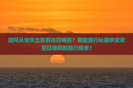 如何从安庆出发前往日喀则？哪些旅行社提供安庆至日喀则的旅行服务？