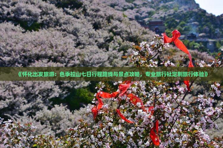 《怀化出发旅游：色季拉山七日行程路线与景点攻略，专业旅行社定制旅行体验》
