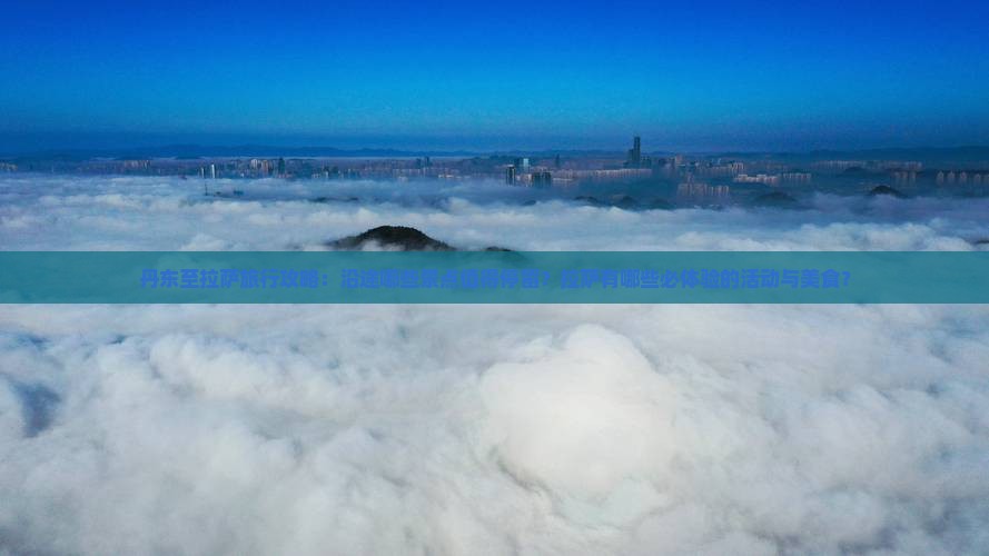丹东至拉萨旅行攻略：沿途哪些景点值得停留？拉萨有哪些必体验的活动与美食？