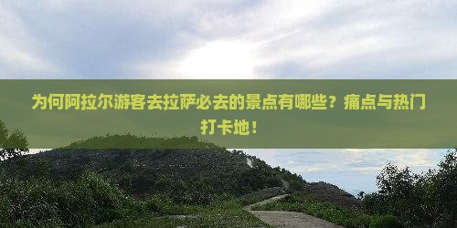 为何阿拉尔游客去拉萨必去的景点有哪些？痛点与热门打卡地！