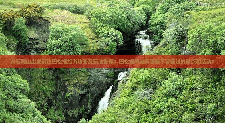 从石嘴山出发前往巴松措旅游攻略及玩法推荐？巴松措周边有哪些不容错过的景点和活动？