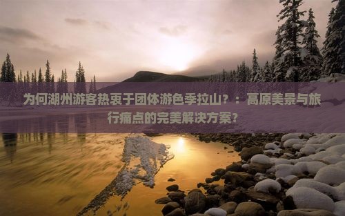 为何湖州游客热衷于团体游色季拉山？：高原美景与旅行痛点的完美解决方案？