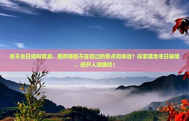 冬天去日喀则旅游，都有哪些不容错过的景点和体验？探索藏地冬日秘境，避开人潮拥挤！