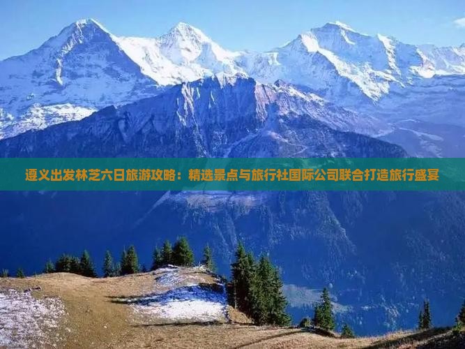 遵义出发林芝六日旅游攻略：精选景点与旅行社国际公司联合打造旅行盛宴