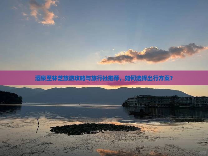 酒泉至林芝旅游攻略与旅行社推荐，如何选择出行方案？