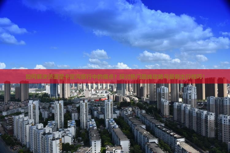 如何解决济源至卡定沟旅行中的痛点？探讨热门路线攻略与最新出行技巧！