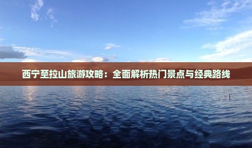 西宁至拉山旅游攻略：全面解析热门景点与经典路线