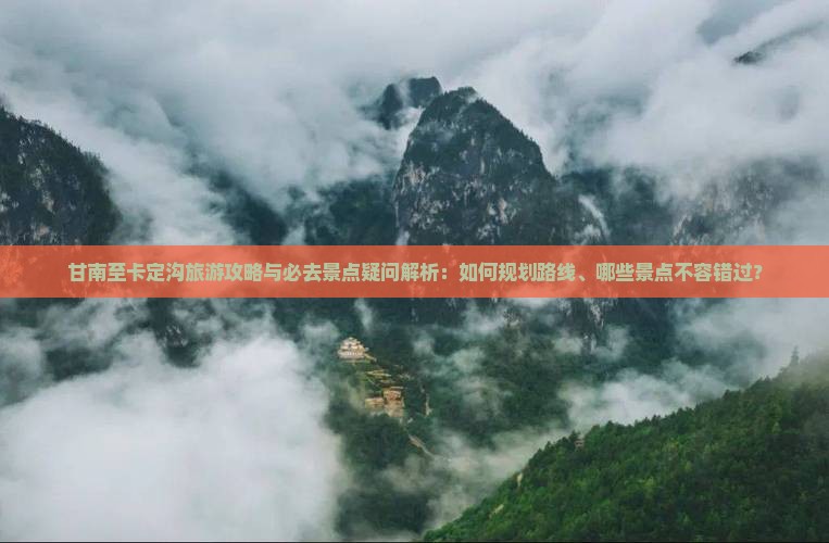 甘南至卡定沟旅游攻略与必去景点疑问解析：如何规划路线、哪些景点不容错过？