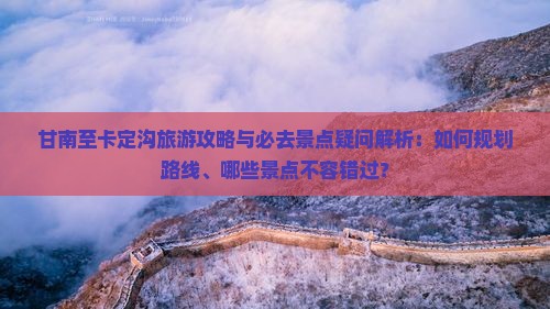 甘南至卡定沟旅游攻略与必去景点疑问解析：如何规划路线、哪些景点不容错过？