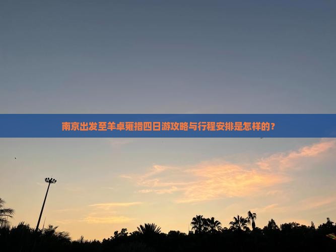 南京出发至羊卓雍措四日游攻略与行程安排是怎样的？