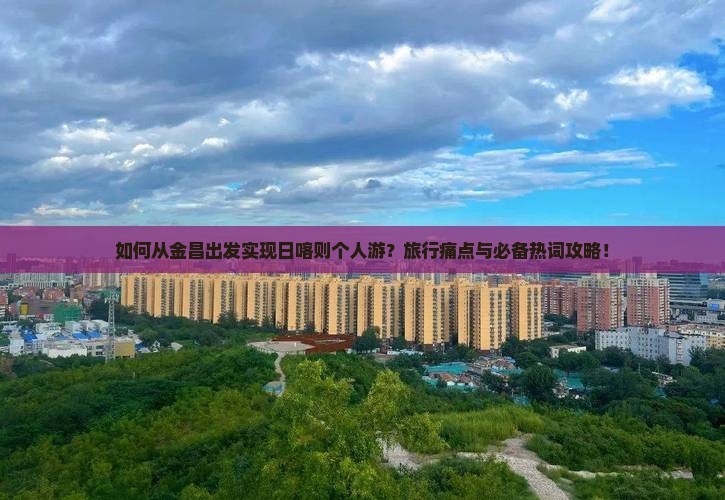 如何从金昌出发实现日喀则个人游？旅行痛点与必备热词攻略！