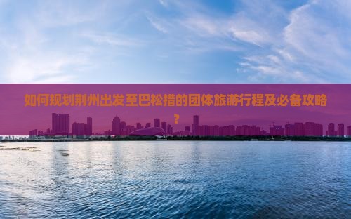 如何规划荆州出发至巴松措的团体旅游行程及必备攻略？