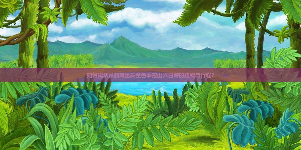 如何规划从鹤岗出发至色季拉山六日游的路线与行程？