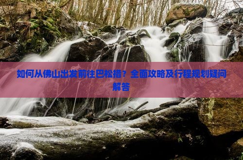 如何从佛山出发前往巴松措？全面攻略及行程规划疑问解答