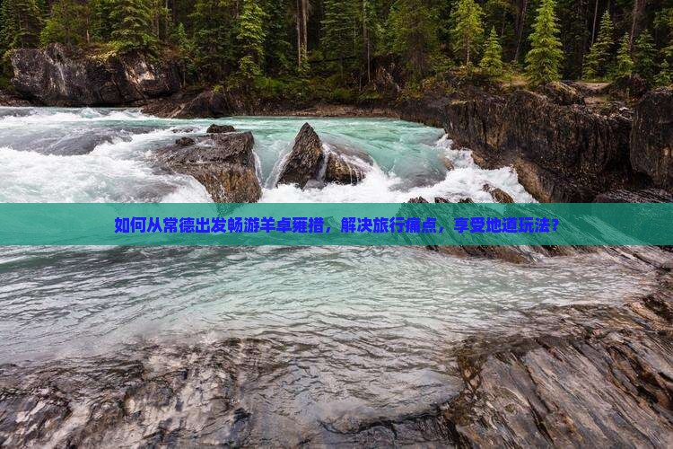 如何从常德出发畅游羊卓雍措，解决旅行痛点，享受地道玩法？