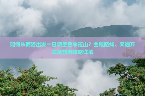 如何从商洛出发一日游至色季拉山？全程路线、交通方式及旅游攻略详解