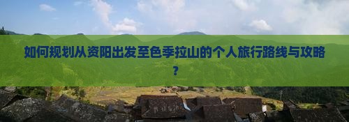 如何规划从资阳出发至色季拉山的个人旅行路线与攻略？