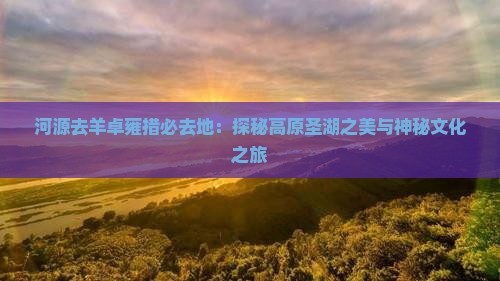 河源去羊卓雍措必去地：探秘高原圣湖之美与神秘文化之旅
