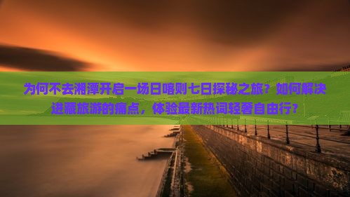 为何不去湘潭开启一场日喀则七日探秘之旅？如何解决进藏旅游的痛点，体验最新热词轻奢自由行？