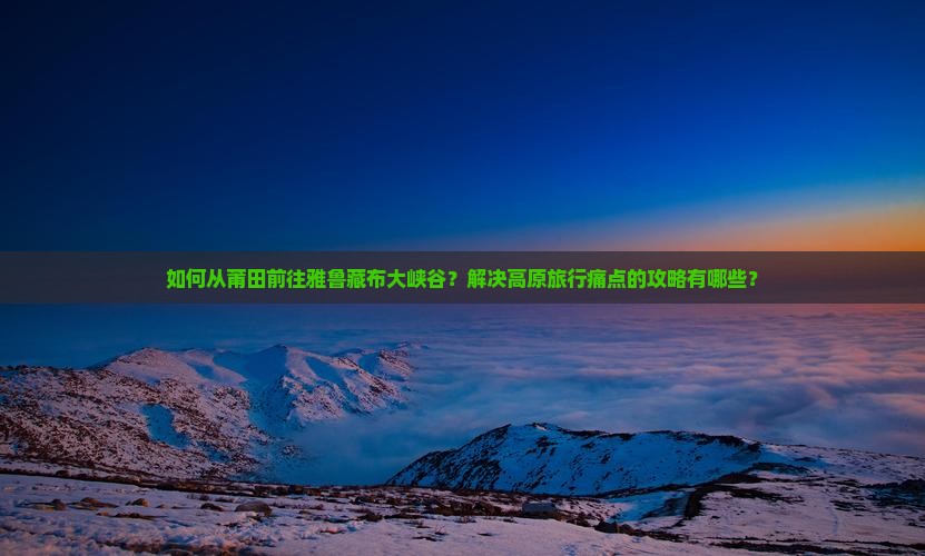 如何从莆田前往雅鲁藏布大峡谷？解决高原旅行痛点的攻略有哪些？