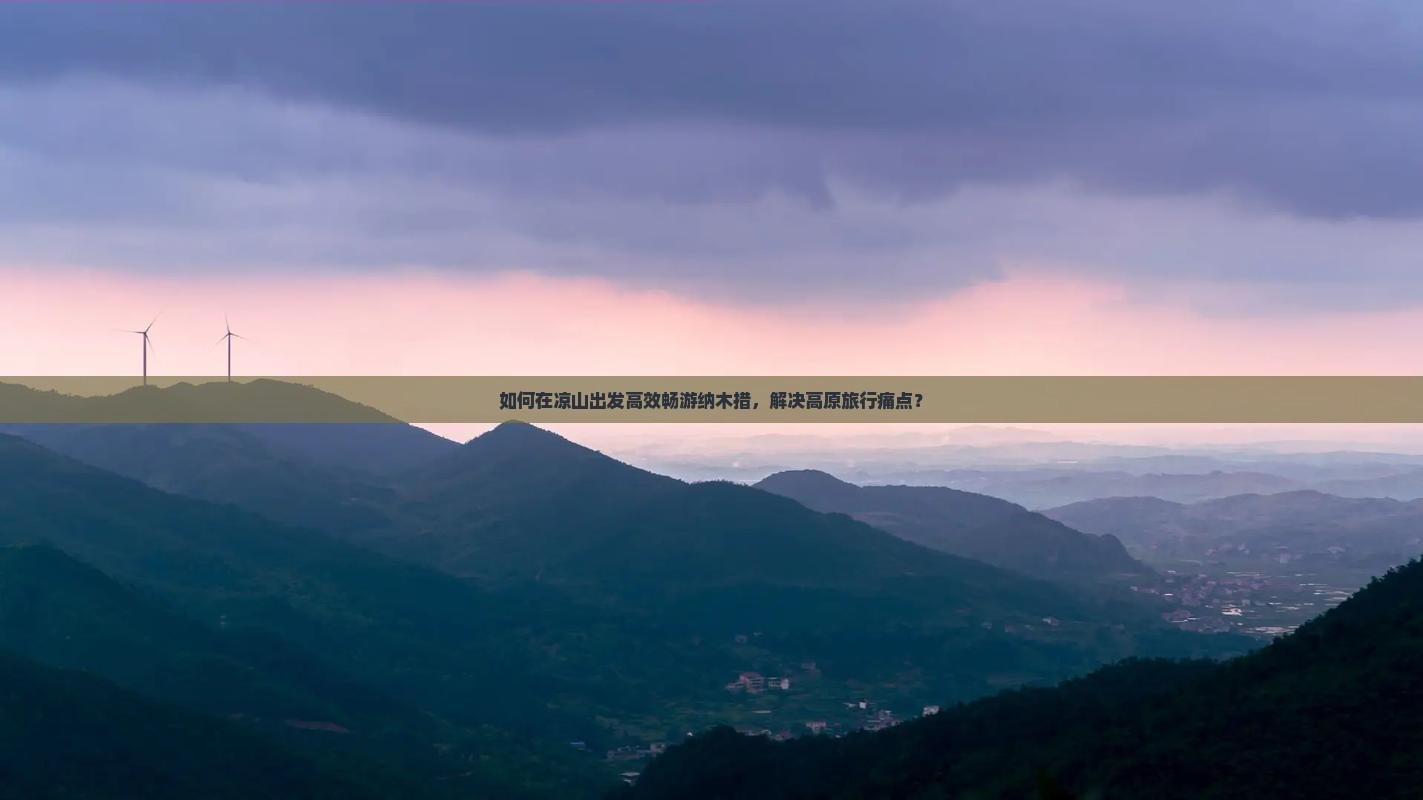 如何在凉山出发高效畅游纳木措，解决高原旅行痛点？