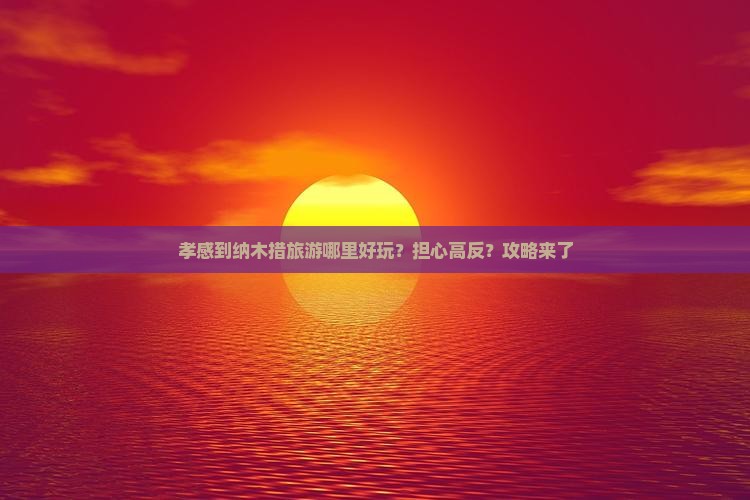 孝感到纳木措旅游哪里好玩？担心高反？攻略来了