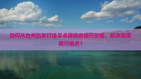 如何从台州出发打造羊卓雍措自由行攻略，解决高原旅行痛点？