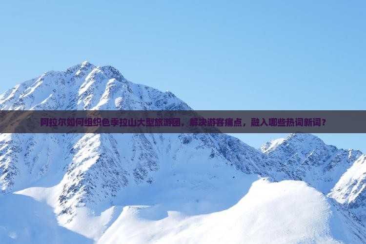 阿拉尔如何组织色季拉山大型旅游团，解决游客痛点，融入哪些热词新词？