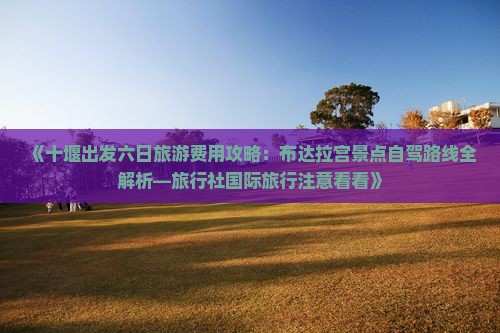 《十堰出发六日旅游费用攻略：布达拉宫景点自驾路线全解析—旅行社国际旅行注意看看》